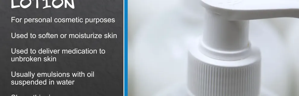 About lotion; for personal cosmetic purposes, used to soften or moisturize skin, used to deliver medication to unbroken skin, usually emulsions with oil suspended in water, shear-thinning